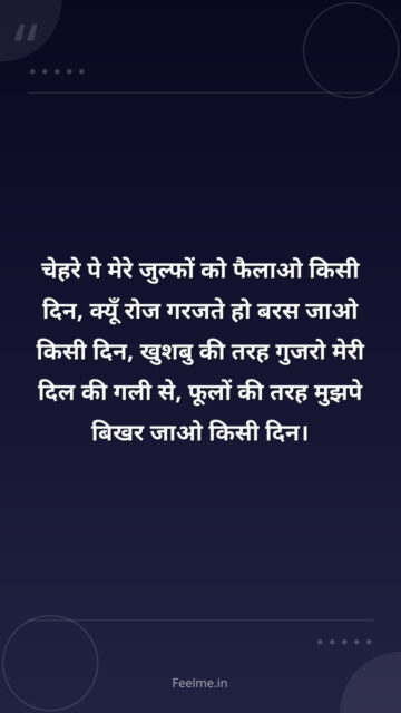चेहरे पे मेरे जुल्फों को फैलाओ किसी दिन, क्यूँ रोज गरजते हो बरस जाओ किसी दिन, खुशबु की तरह गुजरो मेरी दिल की गली से, फूलों की तरह मुझपे बिखर जाओ किसी दिन।