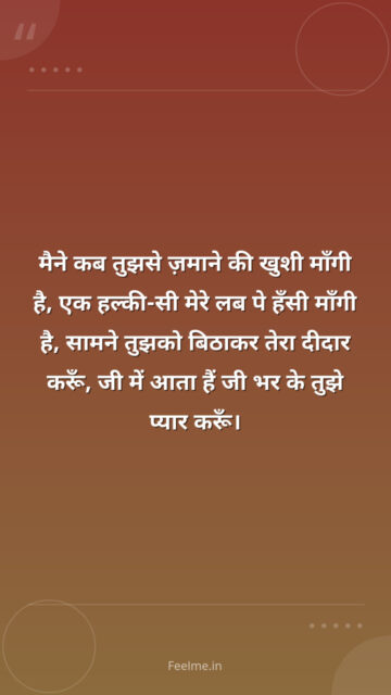 मैने कब तुझसे ज़माने की खुशी माँगी है, एक हल्की-सी मेरे लब पे हँसी माँगी है, सामने तुझको बिठाकर तेरा दीदार करूँ, जी में आता हैं जी भर के तुझे प्यार करूँ।