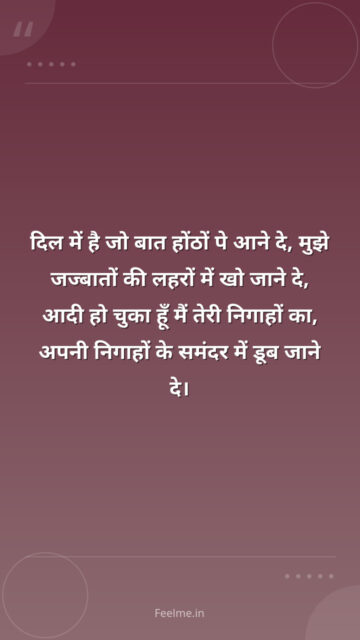 दिल में है जो बात होंठों पे आने दे, मुझे जज्बातों की लहरों में खो जाने दे, आदी हो चुका हूँ मैं तेरी निगाहों का, अपनी निगाहों के समंदर में डूब जाने दे।
