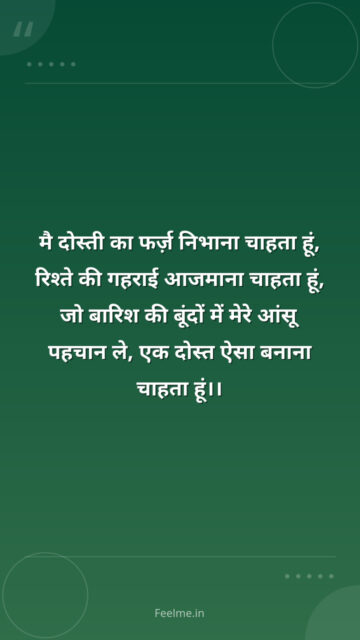 मै दोस्ती का फर्ज़ निभाना चाहता हूं, रिश्ते की गहराई आजमाना चाहता हूं, जो बारिश की बूंदों में मेरे आंसू पहचान ले, एक दोस्त ऐसा बनाना चाहता हूं।।