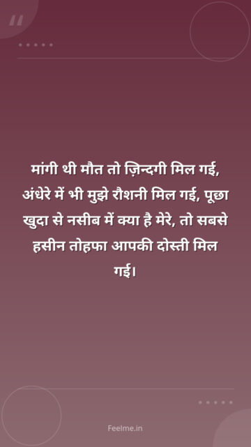 मांगी थी मौत तो ज़िन्दगी मिल गई, अंधेरे में भी मुझे रौशनी मिल गई, पूछा खुदा से नसीब में क्या है मेरे, तो सबसे हसीन तोहफा आपकी दोस्ती मिल गई।