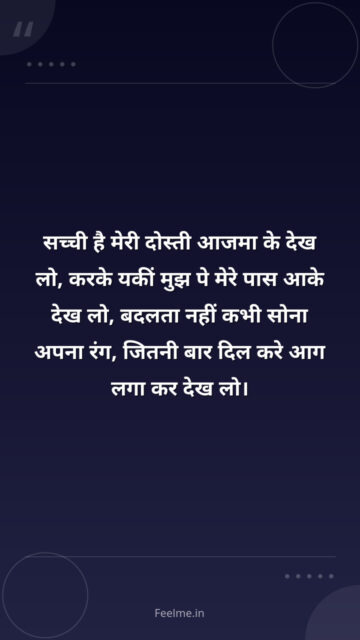 सच्ची है मेरी दोस्ती आजमा के देख लो, करके यकीं मुझ पे मेरे पास आके देख लो, बदलता नहीं कभी सोना अपना रंग, जितनी बार दिल करे आग लगा कर देख लो।