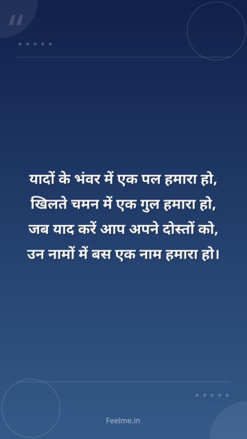 यादों के भंवर में एक पल हमारा हो, खिलते चमन में एक गुल हमारा हो, जब याद करें आप अपने दोस्तों को, उन नामों में बस एक नाम हमारा हो।