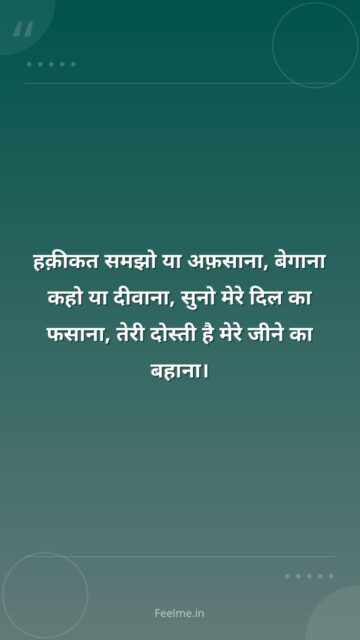 हक़ीकत समझो या अफ़साना, बेगाना कहो या दीवाना, सुनो मेरे दिल का फसाना, तेरी दोस्ती है मेरे जीने का बहाना।