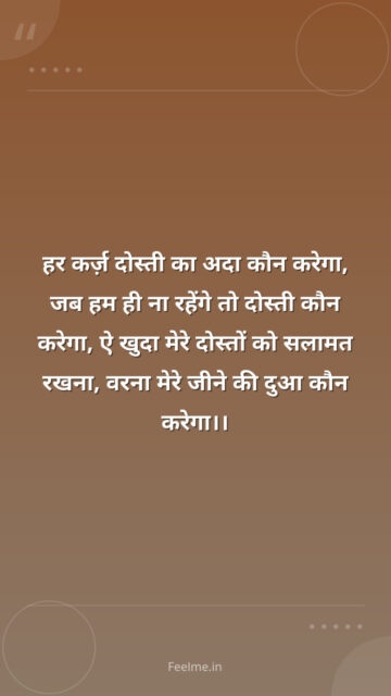 हर कर्ज़ दोस्ती का अदा कौन करेगा, जब हम ही ना रहेंगे तो दोस्ती कौन करेगा, ऐ खुदा मेरे दोस्तों को सलामत रखना, वरना मेरे जीने की दुआ कौन करेगा।।