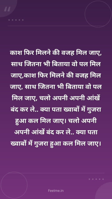 काश फिर मिलने की वजह मिल जाए, साथ जितना भी बिताया वो पल मिल जाए, चलो अपनी अपनी आंखें बंद कर ले.. क्या पता ख्वाबों में गुजरा हुआ कल मिल जाए।
