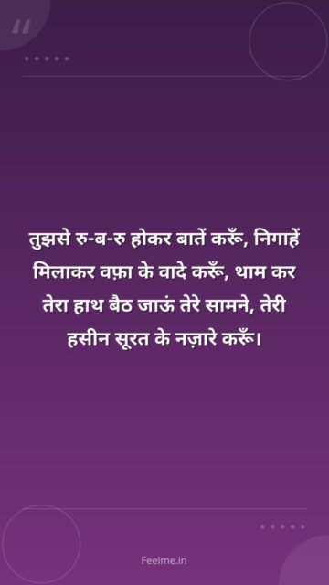 तुझसे रु-ब-रु होकर बातें करूँ, निगाहें मिलाकर वफ़ा के वादे करूँ, थाम कर तेरा हाथ बैठ जाऊं तेरे सामने, तेरी हसीन सूरत के नज़ारे करूँ।