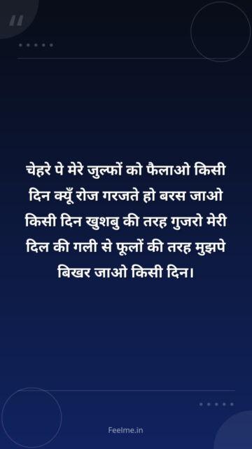 चेहरे पे मेरे जुल्फों को फैलाओ किसी दिन क्यूँ रोज गरजते हो बरस जाओ किसी दिन खुशबु की तरह गुजरो मेरी दिल की गली से फूलों की तरह मुझपे बिखर जाओ किसी दिन।