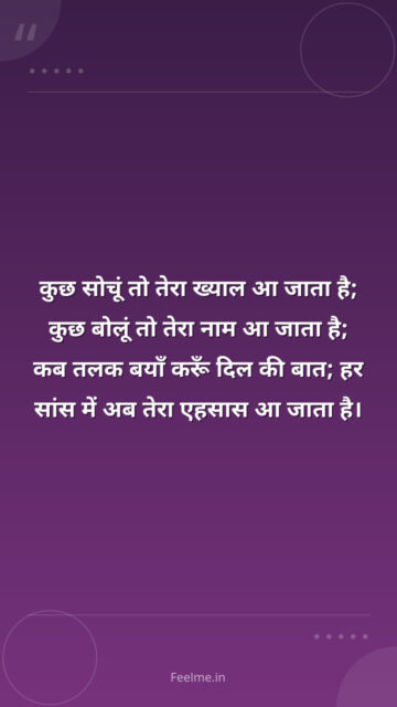 कुछ सोचूं तो तेरा ख्याल आ जाता है; कुछ बोलूं तो तेरा नाम आ जाता है; कब तलक बयाँ करूँ दिल की बात; हर सांस में अब तेरा एहसास आ जाता है।
