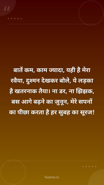 बातें कम, काम ज्यादा, यही है मेरा रवैया,    दुश्मन देखकर बोले, ये लड़का है खतरनाक तैया।    ना डर, ना झिझक, बस आगे बढ़ने का जुनून,    मेरे सपनों का पीछा करता है हर सुबह का सूरज!
