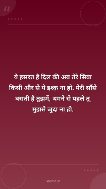 ये हसरत है दिल की अब तेरे सिवा किसी और से ये इश्क़ ना हो. मेरी साँसे बसती है तुझमें, थमने से पहले तू मुझसे जुदा ना हो.